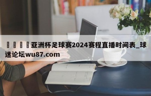 🍢亚洲杯足球赛2024赛程直播时间表_球迷论坛wu87.com