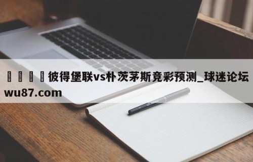 🍢彼得堡联vs朴茨茅斯竞彩预测_球迷论坛wu87.com