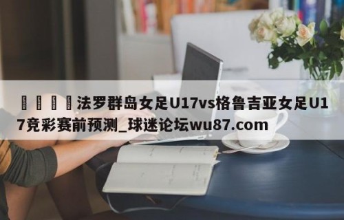 🍢法罗群岛女足U17vs格鲁吉亚女足U17竞彩赛前预测_球迷论坛wu87.com