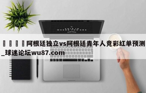 🍢阿根廷独立vs阿根廷青年人竞彩红单预测_球迷论坛wu87.com