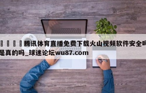🍢腾讯体育直播免费下载火山视频软件安全吗是真的吗_球迷论坛wu87.com