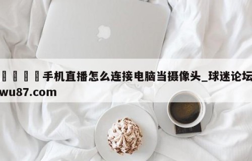 🍢手机直播怎么连接电脑当摄像头_球迷论坛wu87.com
