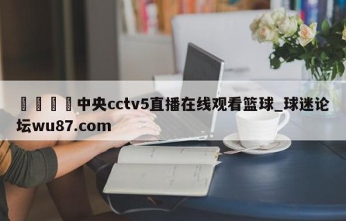 🍢中央cctv5直播在线观看篮球_球迷论坛wu87.com
