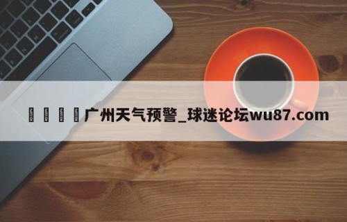 🍢广州天气预警_球迷论坛wu87.com