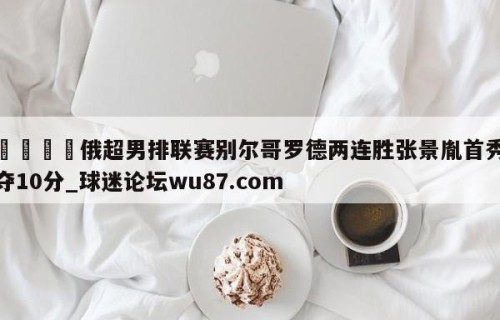 🍢俄超男排联赛别尔哥罗德两连胜张景胤首秀夺10分_球迷论坛wu87.com