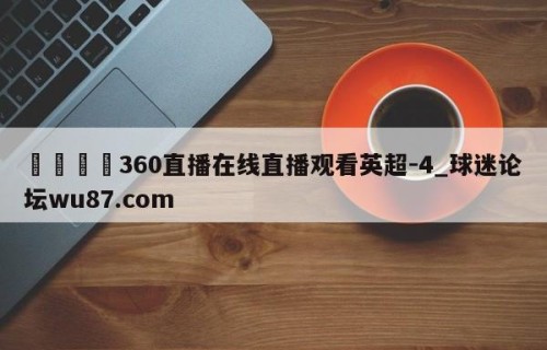 🍢360直播在线直播观看英超-4_球迷论坛wu87.com