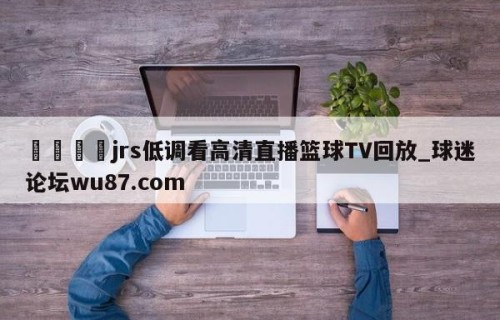 🍢jrs低调看高清直播篮球TV回放_球迷论坛wu87.com