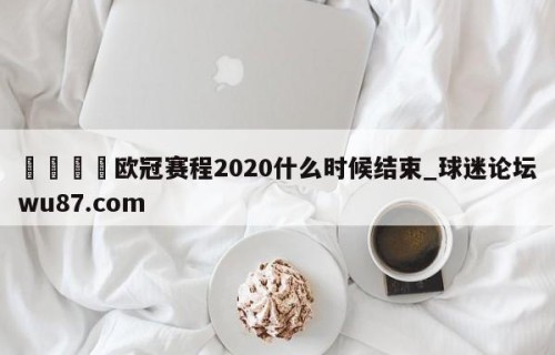 🍢欧冠赛程2020什么时候结束_球迷论坛wu87.com