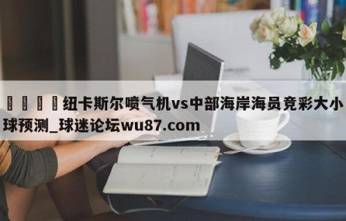 🍢纽卡斯尔喷气机vs中部海岸海员竞彩大小球预测_球迷论坛wu87.com