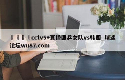 🍢cctv5+直播国乒女队vs韩国_球迷论坛wu87.com