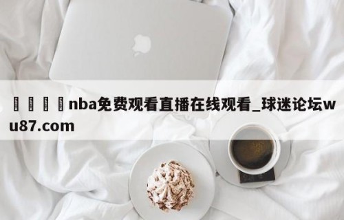 🍢nba免费观看直播在线观看_球迷论坛wu87.com