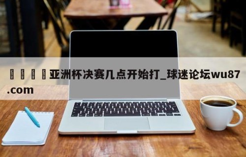 🍢亚洲杯决赛几点开始打_球迷论坛wu87.com
