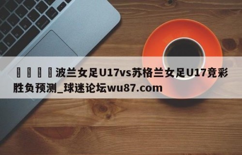 🍢波兰女足U17vs苏格兰女足U17竞彩胜负预测_球迷论坛wu87.com