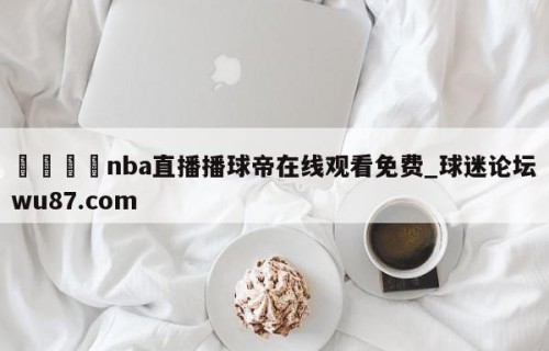 🍢nba直播播球帝在线观看免费_球迷论坛wu87.com