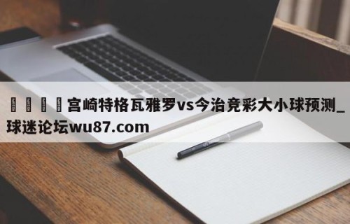 🍢宫崎特格瓦雅罗vs今治竞彩大小球预测_球迷论坛wu87.com