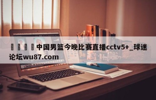 🍢中国男篮今晚比赛直播cctv5+_球迷论坛wu87.com