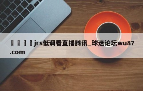🍢jrs低调看直播腾讯_球迷论坛wu87.com