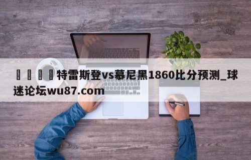 🍢特雷斯登vs慕尼黑1860比分预测_球迷论坛wu87.com