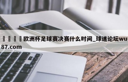 🍢欧洲杯足球赛决赛什么时间_球迷论坛wu87.com