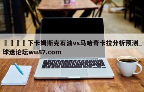 🍢下卡姆斯克石油vs马哈奇卡拉分析预测_球迷论坛wu87.com