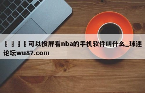🍢可以投屏看nba的手机软件叫什么_球迷论坛wu87.com