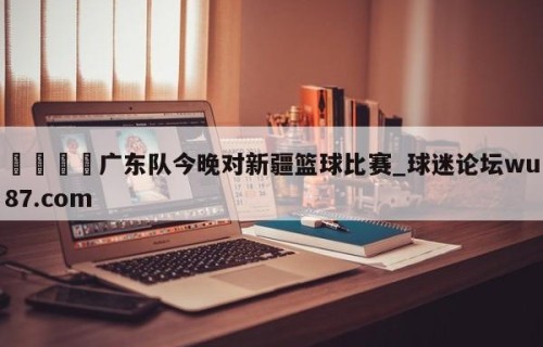 🍢广东队今晚对新疆篮球比赛_球迷论坛wu87.com