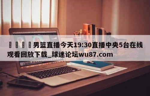 🍢男篮直播今天19:30直播中央5台在线观看回放下载_球迷论坛wu87.com