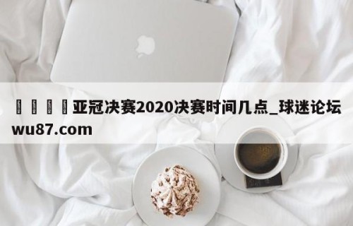 🍢亚冠决赛2020决赛时间几点_球迷论坛wu87.com