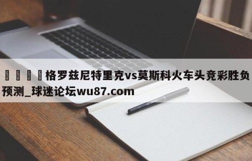 🍢格罗兹尼特里克vs莫斯科火车头竞彩胜负预测_球迷论坛wu87.com