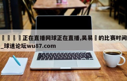 🍢正在直播网球正在直播,吴易昺的比赛时间_球迷论坛wu87.com