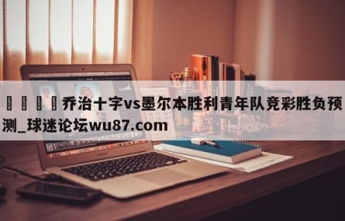 🍢乔治十字vs墨尔本胜利青年队竞彩胜负预测_球迷论坛wu87.com