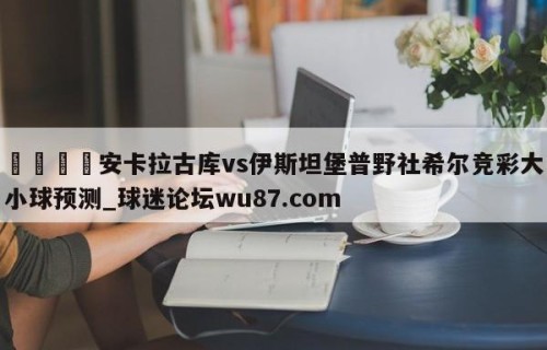 🍢安卡拉古库vs伊斯坦堡普野社希尔竞彩大小球预测_球迷论坛wu87.com