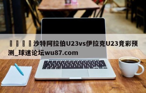 🍢沙特阿拉伯U23vs伊拉克U23竞彩预测_球迷论坛wu87.com