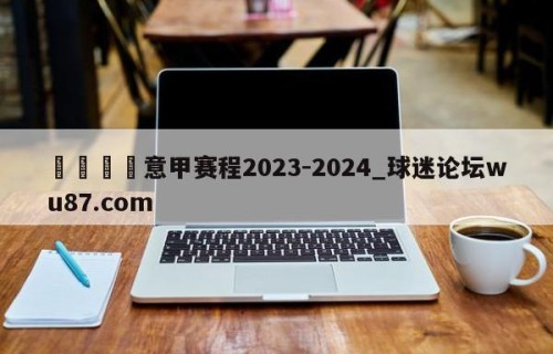 🍢意甲赛程2023-2024_球迷论坛wu87.com