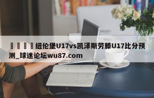🍢纽伦堡U17vs凯泽斯劳滕U17比分预测_球迷论坛wu87.com