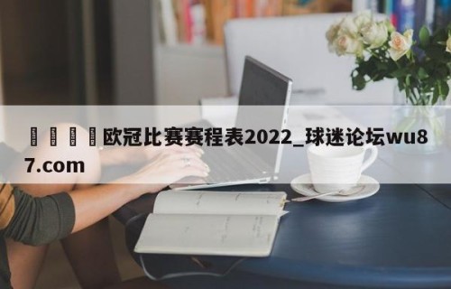 🍢欧冠比赛赛程表2022_球迷论坛wu87.com