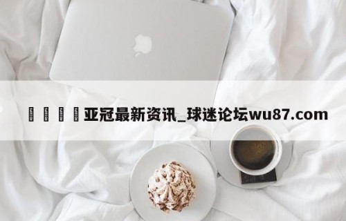 🍢亚冠最新资讯_球迷论坛wu87.com