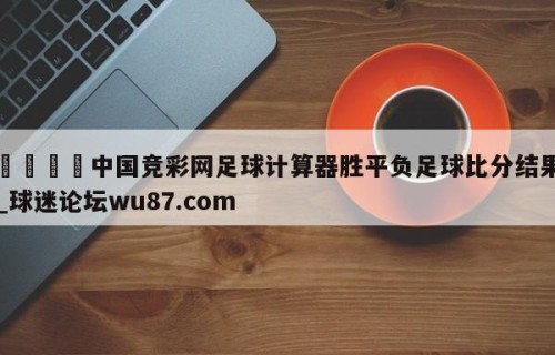🍢中国竞彩网足球计算器胜平负足球比分结果_球迷论坛wu87.com
