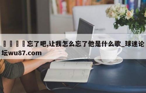 🍢忘了吧,让我怎么忘了他是什么歌_球迷论坛wu87.com