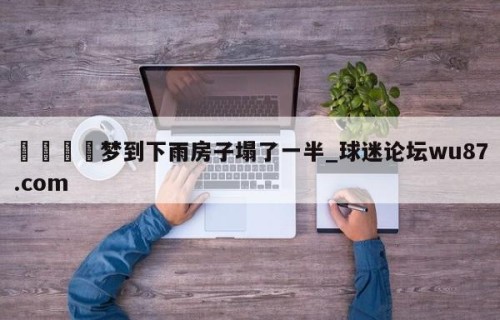 🍢梦到下雨房子塌了一半_球迷论坛wu87.com