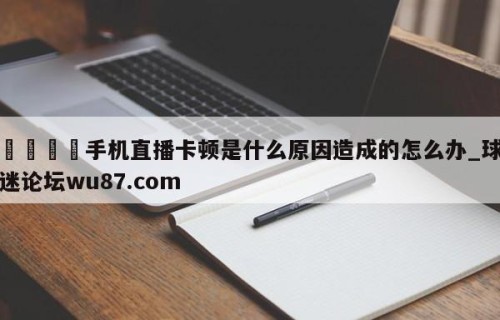 🍢手机直播卡顿是什么原因造成的怎么办_球迷论坛wu87.com