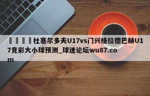🍢杜塞尔多夫U17vs门兴格拉德巴赫U17竞彩大小球预测_球迷论坛wu87.com