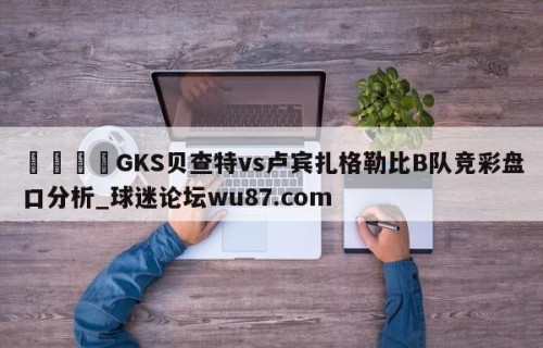 🍢GKS贝查特vs卢宾扎格勒比B队竞彩盘口分析_球迷论坛wu87.com