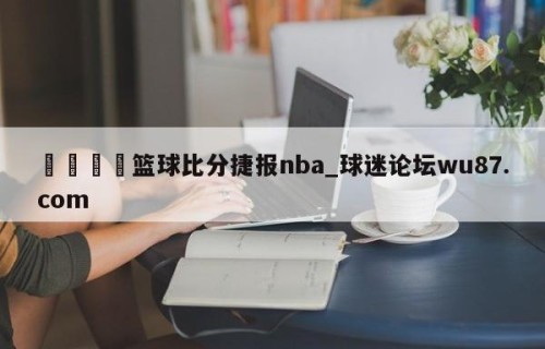 🍢篮球比分捷报nba_球迷论坛wu87.com
