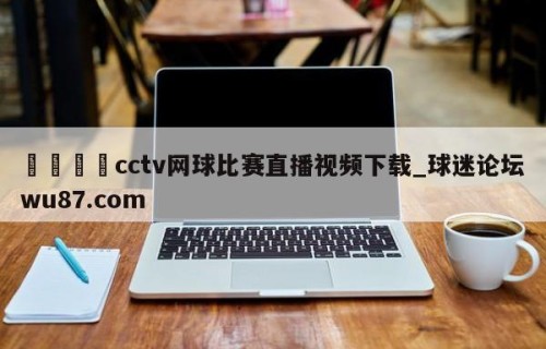 🍢cctv网球比赛直播视频下载_球迷论坛wu87.com