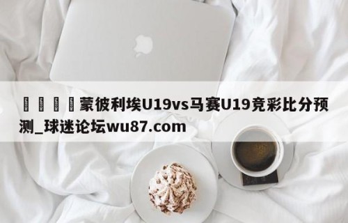 🍢蒙彼利埃U19vs马赛U19竞彩比分预测_球迷论坛wu87.com