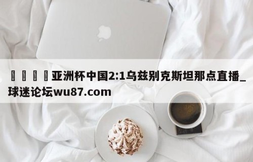 🍢亚洲杯中国2:1乌兹别克斯坦那点直播_球迷论坛wu87.com