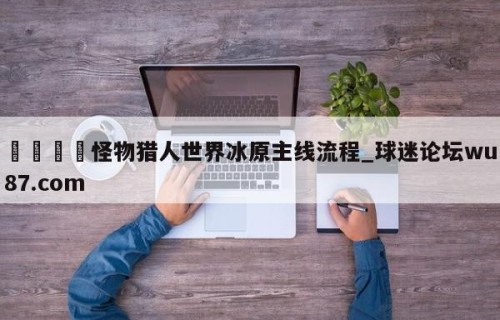 🍢怪物猎人世界冰原主线流程_球迷论坛wu87.com