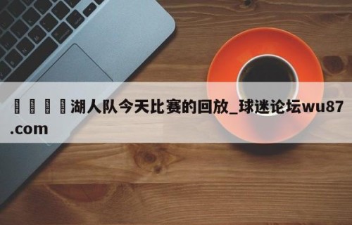 🍢湖人队今天比赛的回放_球迷论坛wu87.com