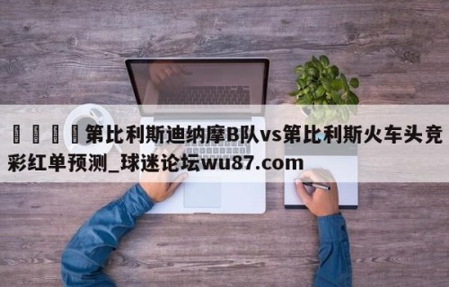 🍢第比利斯迪纳摩B队vs第比利斯火车头竞彩红单预测_球迷论坛wu87.com